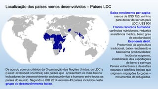 Localização dos países menos desenvolvidos –Países LDC 
De acordo com os critérios da Organização das Nações Unidas, os LDC´s(LeastDevelopedCountries) são países que apresentam os mais baixos indicadores de desenvolvimento socioeconômico e humano entre todos os países do mundo. Segundo o IDH 2014 existem 43 países incluídos neste grupo do desenvolvimento baixo. 
Baixo rendimento per capita: menos de US$ 750; mínimo para deixar de ser um país LDC: US$ 900 
Fracos recursos humanos: 
carências nutricionais, reduzida assistência médica, baixo grau de escolaridade) 
Economia débil: 
Predomínio da agricultura tradicional, baixo rendimento e baixíssima produtividades; 
Indústria incipiente; instabilidade das exportações de bens e serviços 
Países vulneráveis a desastres naturais e conflitos étnicos que originam migrações forçadas – movimentos de refugiados.  