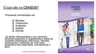 O que são os CENSOS? 
Processos normalizados de 
Recolha 
Tratamento 
Avaliação 
Análise 
Difusão 
de dados referenciados a um momento temporal específico e respeitantes a todas as unidades estatísticas (indivíduos, famílias, alojamentos e edifícios) de uma zona geográfica bem delimitada, normalmente o país. 
Fonte: INE, Instituto Nacional de Estatística  