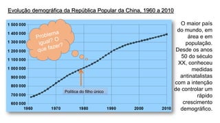 Evolução demográfica da República Popular da China, 1960 a 2010 
O maior país do mundo, em área e em população. 
Desde os anos 50 do século XX, conheceu medidas antinatalistascom a intenção de controlar um rápido crescimento demográfico. 
Política do filho único  