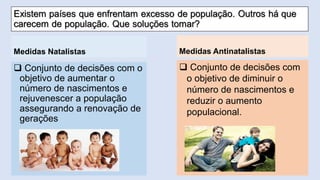 Conjunto de decisões com o objetivo de diminuir o número de nascimentos e reduzir o aumento populacional. 
Medidas Natalistas 
Conjunto de decisões com o objetivo de aumentar o número de nascimentos e rejuvenescer a população assegurando a renovação de gerações 
Medidas Antinatalistas  