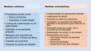 Medidas natalistas 
•Prestações sociais como: 
•Abono de família 
•Subsídios à maternidade 
•Licença de maternidade ou de paternidade 
•Infantário e escolaridade gratuitos 
•Redução dos impostos de acordo com o número de filhos 
•Trabalho em part-time 
•Garantia do posto de trabalho 
Medidas antinatalistas 
•Implementação do planeamento familiar 
•Legalização do aborto 
•Aumento da idade do casamento 
•Facilitação na aquisição de habitação, infantário e escola para quem tiver um só filho 
•Promoção social da mulher com o aumento da escolarização 
•Esterilização da mulher ou do homem 
•Penalizações tais como: 
•Interrupção forçada da gravidez 
•Infanticídio 
•Perda de habitação 
•Afastamento dos dois cônjuges 