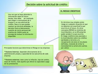 Decisión sobre la solicitud de crédito
Una vez que se haya obtenido la
información sobre el futuro
deudor, ésta debe ser analizada
para llegar a conclusiones de si
aceptar o no una solicitud de
crédito. Pese a lo que puedan
resolver las técnicas señaladas, la
decisión final es básicamente
cuestión de juicio personal del
analista de crédito quien se
encarga de evaluar la información
disponible
En términos muy simples existe
riesgo en cualquier situación en que
no sabemos con exactitud lo que
ocurrirá en el futuro. En otros
conceptos RIESGO es sinónimo de
incertidumbre, es la dificultad de
poder predecir lo que ocurrirá.
El riesgo crediticio esta asociado a
la incertidumbre sobre los créditos
aprobados a terceros y la
recuperación de estos en los plazos
definidos, tratando de evitar la
morosidad de la cartera de cuentas
por cobrar.
EL RIESGO CREDITICIO
Principales factores que determinan el Riesgo en las empresas
* Factores Internos: dependen directamente de la
administración propia y capacidad de los ejecutivos de cada
empresa
* Factores externos: tales como la inflación, tipo de cambio,
tasas de interés, todo aquello que afecte la capacidad e pago
de los prestatarios
 