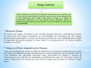 * Riesgo del Tiempo
En materia de riesgos, el tiempo es una variable siempre presente; a medida que el plazo
de devolución sea mayor, aumentan las posibilidades de ocurrencia de los riesgos
anteriormente enunciados y los que enumeran a continuación. Esto indudablemente limita
la capacidad de gestión porque se torna difícil la recuperación de los bienes cedidos
mediante el crédito.
* Riesgo en el Poder Adquisitivo de la Moneda
Ante esta modalidad de riesgo se debe de establecer un sistema de autoprotección contra
los índices de inflación porque esta distorsiona el poder adquisitivo de la moneda. Esto se
evita mediante una adecuada estructura entre provisiones de fondos y canales de
financiamiento que deberán ser analizados cuidadosamente antes de estructurar costos de
venta y financieros. Se acepta que esta clase de riesgo esta presente en créditos a largo
plazo.
Riesgo Crediticio
Cuando analizamos los hechos de la realidad vemos que esta no es perfecta, por
lo tanto existen conocimientos imperfectos que provocan ciertos desequilibrios
al cual señalaremos como riesgo: Según Kotler el riesgo es El estado de
conocimiento imperfecto en el que quienes toman decisiones captan los
posibles resultados distintos de esa decisión; y tiene la impresión de que conoce
sus posibilidades.
 