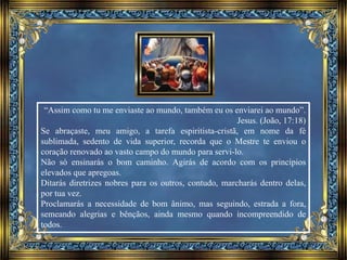“Assim como tu me enviaste ao mundo, também eu os enviarei ao mundo”.
Jesus. (João, 17:18)
Se abraçaste, meu amigo, a tarefa espiritista-cristã, em nome da fé
sublimada, sedento de vida superior, recorda que o Mestre te enviou o
coração renovado ao vasto campo do mundo para servi-lo.
Não só ensinarás o bom caminho. Agirás de acordo com os princípios
elevados que apregoas.
Ditarás diretrizes nobres para os outros, contudo, marcharás dentro delas,
por tua vez.
Proclamarás a necessidade de bom ânimo, mas seguindo, estrada a fora,
semeando alegrias e bênçãos, ainda mesmo quando incompreendido de
todos.
 