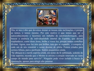 Ora, se nos é dito que devemos domar as nossas más inclinações, é porque
as temos, e temos mesmo. Por este motivo é que temos que ter o
autoconhecimento e fazermos um trabalho de autotransformação, para
buscar a essência da individualidade imortal do Espírito, que deverá
resplandecer, como disse Jesus, brilhe a vossa luz, porque somos centelhas
divinas. Agora, essa luz tem que brilhar, tem que se expandir, e compete a
cada um de nós construir o nosso destino de glória. Fomos criados para
sermos felizes, para a perfeição. Somos pequeninos ainda.
“Se abraças-te a tarefa espírita-cristã, em nome da fé sublimada, sedento de
vida superior, recorda que o Mestre te enviou o coração renovado ao vasto
campo do mundo para servi-lo”. Ninguém pode viver isolado à busca da
iluminação, apenas para atingir alto patamar.
 