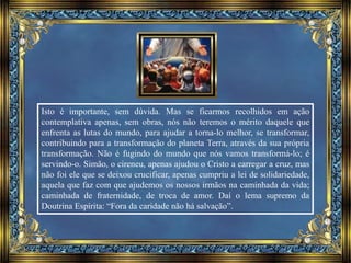 Isto é importante, sem dúvida. Mas se ficarmos recolhidos em ação
contemplativa apenas, sem obras, nós não teremos o mérito daquele que
enfrenta as lutas do mundo, para ajudar a torna-lo melhor, se transformar,
contribuindo para a transformação do planeta Terra, através da sua própria
transformação. Não é fugindo do mundo que nós vamos transformá-lo; é
servindo-o. Simão, o cireneu, apenas ajudou o Cristo a carregar a cruz, mas
não foi ele que se deixou crucificar, apenas cumpriu a lei de solidariedade,
aquela que faz com que ajudemos os nossos irmãos na caminhada da vida;
caminhada de fraternidade, de troca de amor. Daí o lema supremo da
Doutrina Espírita: “Fora da caridade não há salvação”.
 