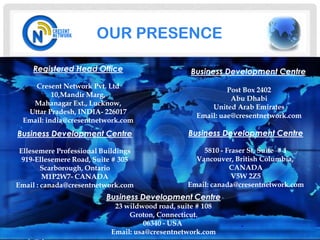 OUR PRESENCE

     Registered Head Office                      Business Development Centre
     Cresent Network Pvt. Ltd
                                                            Post Box 2402
           10,Mandir Marg,
                                                             Abu Dhabi
    Mahanagar Ext., Lucknow,
                                                       United Arab Emirates
   Uttar Pradesh, INDIA- 226017
                                                   Email: uae@cresentnetwork.com
  Email: india@cresentnetwork.com
Business Development Centre                      Business Development Centre

 Ellesemere Professional Buildings                  5810 - Fraser St, Suite # 1
  919-Ellesemere Road, Suite # 305                Vancouver, British Columbia,
        Scarborough, Ontario                                CANADA
        M1P2W7- CANADA                                       V5W 2Z5
Email : canada@cresentnetwork.com               Email: canada@cresentnetwork.com
                          Business Development Centre
                            23 wildwood road, suite # 108
                                Groton, Connecticut.
                                     06340 - USA
                           Email: usa@cresentnetwork.com
 