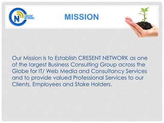 MISSION




Our Mission is to Establish CRESENT NETWORK as one
of the largest Business Consulting Group across the
Globe for IT/ Web Media and Consultancy Services
and to provide valued Professional Services to our
Clients, Employees and Stake Holders.
 