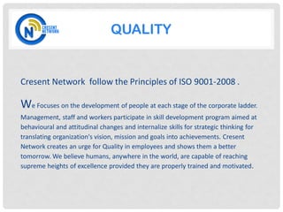 QUALITY


Cresent Network follow the Principles of ISO 9001-2008 .

We Focuses on the development of people at each stage of the corporate ladder.
Management, staff and workers participate in skill development program aimed at
behavioural and attitudinal changes and internalize skills for strategic thinking for
translating organization's vision, mission and goals into achievements. Cresent
Network creates an urge for Quality in employees and shows them a better
tomorrow. We believe humans, anywhere in the world, are capable of reaching
supreme heights of excellence provided they are properly trained and motivated.
 