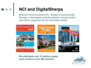 NCI and DigitalSherpa Network Communications Inc., located in Lawrenceville Georgia, is the largest national publisher of local printed  and online magazines for the real estate market We distribute over 13 million copies  each month in over 500 markets 