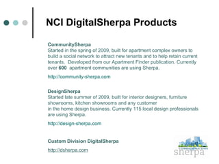 NCI DigitalSherpa Products CommunitySherpa   Started in the spring of 2009, built for apartment complex owners to build a social network to attract new tenants and to help retain current tenants.  Developed from our Apartment Finder publication. Currently over  600  apartment communities are using Sherpa. http://community-sherpa.com DesignSherpa   Started late summer of 2009, built for interior designers, furniture showrooms, kitchen showrooms and any customer  in the home design business. Currently 115 local design professionals are using Sherpa. http://design-sherpa.com Custom Division DigitalSherpa http://dsherpa.com 