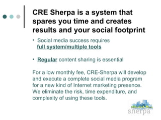 CRE Sherpa is a system that spares you time and creates results and your social footprint  Social media success requires    full system/multiple tools Regular  content sharing is essential For a low monthly fee, CRE-Sherpa will develop and execute a complete social media program  for a new kind of Internet marketing presence.  We eliminate the risk, time expenditure, and complexity of using these tools. 