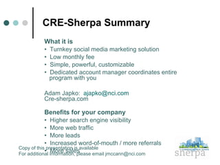 CRE-Sherpa Summary What it is •  Turnkey social media marketing solution  •  Low monthly fee •  Simple, powerful, customizable •  Dedicated account manager coordinates entire program with you Adam Japko:  [email_address] Cre-sherpa.com Benefits for your company •  Higher search engine visibility •  More web traffic •  More leads  •  Increased word-of-mouth / more referrals •  More sales Copy of this presentation is available For additional information, please email jmccann@nci.com 