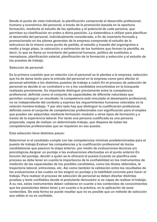 Desde el punto de vista individual, la planificación comprende el desarrollo profesional,
humano y económico del personal, a través de la promoción basada en la oportuna
formación, mediante el estudio de las aptitudes y el potencial de cada persona, que
permitan su clasificación en orden a dicha posición..La sistemática a utilizar para planificar
el desarrollo del personal, individualmente considerado, a fin de insertarlo formado y
promocionado en los planes generales de la empresa comprende el estudio de la
estructura de la misma como punto de partida, el estudio y trazado del organigrama a
medio y largo plazo, la valoración o estimación de los hombres que forman la plantilla, es
decir, lo que se llama un inventario del potencial humano, política de sustitutos o
reemplazos, planificación salarial, planificación de la formación y selección y el estudio de
los puestos de trabajo.
Selección de personal:
Es la primera cuestión que en relación con el personal se le plantea a la empresa; selección
que ha de darse tanto para la entrada del personal en la empresa como para afectar el
personal admitido a los distintos puestos de trabajo a cubrir.En el proceso de selección de
personal se decide si se contratará o no a los candidatos encontrados en la búsqueda
realizada previamente. Es importante distinguir previamente entre la competencia
profesional, definida como el conjunto de capacidades de diferente naturaleza que
permiten conseguir un resultado; la competencia está vinculada al desempeño profesional,
no es independiente del contexto y expresa los requerimientos humanos valorados en la
relación hombre-trabajo. Y por otro lado hay que distinguir la cualificación profesional,
definida como el conjunto de competencias profesionales con significación para el empleo
que pueden ser adquiridas mediante formación modular u otros tipos de formación y a
través de la experiencia laboral. Por tanto una persona cualificada es una persona
preparada, capaz de realizar un determinado trabajo, que dispone de todas las
competencias profesionales que se requieren en ese puesto.
Esta selección tiene distintos pasos:
Determinar si el candidato cumple con las competencias mínimas predeterminadas para el
puesto de trabajo.Evaluar las competencias y la cualificación profesional de los/as
candidatos/as que pasaron la etapa anterior, por medio de evaluaciones técnicas y/o
psicológicas.Asignar un puntaje a las evaluaciones efectuadas en el punto anterior.En
función del puntaje, decidir a quién se le ofrecerá el puesto.Cuando se planifica este
proceso se debe tener en cuenta la importancia de la confiabilidad en los instrumentos de
medición de las capacidades de los posibles candidatos, como los títulos obtenidos, la
trayectoria laboral, entrevistas, etc. Así como también la validación entre los resultados de
las evaluaciones a las cuales se les asignó un puntaje y la habilidad concreta para hacer el
trabajo. Para realizar el proceso de selección de personal se deben diseñar distintas
pruebas y tests confiables donde el postulante demuestre si es capaz de realizar el trabajo.
A su vez, estos instrumentos deben validarse en cuanto a los contenidos de conocimientos
que los postulantes deben tener y en cuanto a la práctica, en la aplicación de esos
contenidos. De esta forma se puede resaltar que no es posible que un método de selección
sea válido si no es confiable.

 