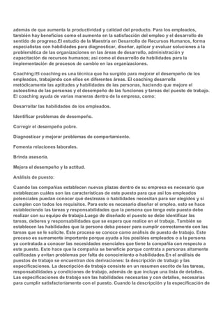 además de que aumenta la productividad y calidad del producto. Para los empleados,
también hay beneficios como el aumento en la satisfacción del empleo y el desarrollo de
sentido de progreso.El estudio de la Maestría en Desarrollo de Recursos Humanos, forma
especialistas con habilidades para diagnosticar, diseñar, aplicar y evaluar soluciones a la
problemática de las organizaciones en las áreas de desarrollo, administración y
capacitación de recursos humanos; así como el desarrollo de habilidades para la
implementación de procesos de cambio en las organizaciones.
Coaching:El coaching es una técnica que ha surgido para mejorar el desempeño de los
empleados, trabajando con ellos en diferentes áreas. El coaching desarrolla
metódicamente las aptitudes y habilidades de las personas, haciendo que mejore el
autoestima de las personas y el desempeño de las funciones y tareas del puesto de trabajo.
El coaching ayuda de varias maneras dentro de la empresa, como:
Desarrollar las habilidades de los empleados.
Identificar problemas de desempeño.
Corregir el desempeño pobre.
Diagnosticar y mejorar problemas de comportamiento.
Fomenta relaciones laborales.
Brinda asesoría.
Mejora el desempeño y la actitud.
Análisis de puesto:
Cuando las compañías establecen nuevas plazas dentro de su empresa es necesario que
establezcan cuáles son las características de este puesto para que así los empleados
potenciales puedan conocer qué destrezas o habilidades necesitan para ser elegidos y si
cumplen con todos los requisitos. Para esto es necesario diseñar el empleo, esto se hace
estableciendo las tareas y responsabilidades que la persona que tenga este puesto debe
realizar con su equipo de trabajo.Luego de diseñado el puesto se debe identificar las
tareas, deberes y responsabilidades que se espera que realice en el trabajo. También se
establecen las habilidades que la persona deba poseer para cumplir correctamente con las
tareas que se le solicite. Este proceso se conoce como análisis de puesto de trabajo. Este
proceso es sumamente importante porque ayuda a los posibles empleados o a la persona
ya contratada a conocer las necesidades esenciales que tiene la compañía con respecto a
este puesto. Esto hace que la compañía se beneficie porque contrata a personas altamente
calificadas y evitan problemas por falta de conocimiento o habilidades.En el análisis de
puestos de trabajo se encuentran dos derivaciones: la descripción de trabajo y las
especificaciones. La descripción de trabajo consiste en un resumen escrito de las tareas,
responsabilidades y condiciones de trabajo, además de que incluye una lista de detalles.
Las especificaciones de trabajo son las habilidades necesarias y con detalles, necesarias
para cumplir satisfactoriamente con el puesto. Cuando la descripción y la especificación de

 
