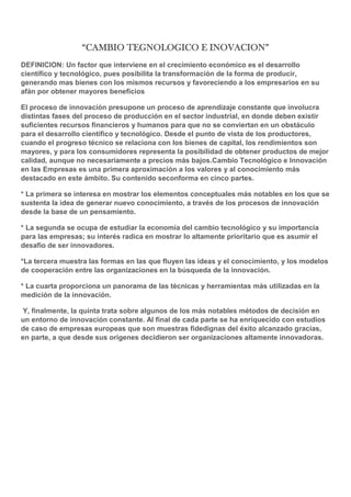 “CAMBIO TEGNOLOGICO E INOVACION”
DEFINICION: Un factor que interviene en el crecimiento económico es el desarrollo
científico y tecnológico, pues posibilita la transformación de la forma de producir,
generando mas bienes con los mismos recursos y favoreciendo a los empresarios en su
afán por obtener mayores beneficios
El proceso de innovación presupone un proceso de aprendizaje constante que involucra
distintas fases del proceso de producción en el sector industrial, en donde deben existir
suficientes recursos financieros y humanos para que no se conviertan en un obstáculo
para el desarrollo científico y tecnológico. Desde el punto de vista de los productores,
cuando el progreso técnico se relaciona con los bienes de capital, los rendimientos son
mayores, y para los consumidores representa la posibilidad de obtener productos de mejor
calidad, aunque no necesariamente a precios más bajos.Cambio Tecnológico e Innovación
en las Empresas es una primera aproximación a los valores y al conocimiento más
destacado en este ámbito. Su contenido seconforma en cinco partes.
* La primera se interesa en mostrar los elementos conceptuales más notables en los que se
sustenta la idea de generar nuevo conocimiento, a través de los procesos de innovación
desde la base de un pensamiento.
* La segunda se ocupa de estudiar la economía del cambio tecnológico y su importancia
para las empresas; su interés radica en mostrar lo altamente prioritario que es asumir el
desafío de ser innovadores.
*La tercera muestra las formas en las que fluyen las ideas y el conocimiento, y los modelos
de cooperación entre las organizaciones en la búsqueda de la innovación.
* La cuarta proporciona un panorama de las técnicas y herramientas más utilizadas en la
medición de la innovación.
Y, finalmente, la quinta trata sobre algunos de los más notables métodos de decisión en
un entorno de innovación constante. Al final de cada parte se ha enriquecido con estudios
de caso de empresas europeas que son muestras fidedignas del éxito alcanzado gracias,
en parte, a que desde sus orígenes decidieron ser organizaciones altamente innovadoras.

 