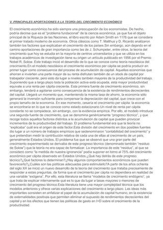 V. PRINCIPALES APORTACIONES A LA TEORÍA DEL CRECIMIENTO ECONÓMICO

El crecimiento económico ha sido siempre una preocupación de los economistas. De hecho,
podría decirse que es el “problema fundacional” de la ciencia económica, ya que fue el objeto
principal de la Riqueza de las Naciones, el libro escrito por Adam Smith en 1176 que se considera
el primer tratado moderno de economía. Otros clásicos como T. Malthus y D. Ricardo analizaron
también los factores que explicaban el crecimiento de los países.Sin embargo, aún dejando en el
camino aportaciones de gran importancia como las de J. Schumpeter, entre otros, la teoría del
crecimiento que hoy se estudia en la mayoría de centros universitarios y que se utiliza en los
trabajos académicos de investigación tiene su origen un artículo publicado en 1956 por el Premio
Nobel R. Solow. Este trabajo inició el desarrollo de lo que se conoce como teoría neoclásica del
crecimiento.En el modelo neoclásico el crecimiento económico per cápita se podría producir en
primer lugar como consecuencia del proceso de acumulación de capital. Aquellas economías que
ahorran e invierten una parte mayor de su renta disfrutan también de un stock de capital por
trabajador creciente, pero esto da lugar a niveles también mayores de la productividad del trabajo.
Suponiendo que a largo plazo toda la población activa está ocupada, esta mayor productividad
equivale a una renta per cápita creciente. Esta primera fuente de crecimiento económico, sin
embargo, tenderá a agotarse como consecuencia de la existencia de rendimientos decrecientes
del capital. Llegará un momento que, manteniendo la misma tasa de ahorro, la economía sólo
generará la inversión suficiente para compensar la depreciación del capital, que crece con el
propio tamaño de la economía. En ese momento, cesaría el crecimiento per cápita: la economía
se encontraría en lo que se conoce como estado estacionario.Un nivel de renta per cápita
constante no se compadece, sin embargo, con la evidencia empírica. Por ello, el modelo introduce
una segunda fuente de crecimiento, que se denomina genéricamente “progreso técnico”, y que
recoge todos aquellos factores distintos a la acumulación de capital que pueden provocar
incrementos de la productividad del trabajo. El problema fundamental era que la teoría no
“explicaba” cuál era el origen de este factor.Esta división del crecimiento en dos posibles fuentes
dio lugar a un número de trabajos empíricos que sedenominaron “contabilidad del crecimiento” y
que pretendían medir la contribución relativa de cada una de ellas al crecimiento de un país,
generalmente Estados Unidos. El problema fue que se observó que una gran parte del
crecimiento experimentado se derivaba de este progreso técnico (denominado también “residuo
de Solow”) que la teoría no era capaz de formalizar. La importancia de este “residuo”, al que se
consideró como “la medida de nuestra ignorancia” podía suponer en torno al 75% del crecimiento
económico per cápita observado en Estados Unidos.¿Qué hay detrás de este progreso
técnico?¿Qué factores lo determinan?¿Hay algunos comportamientos económicos que pueden
favorecerlo?¿Cuáles son las políticas adecuadas para estimularlo?A partir de los años ochenta
del siglo XX se inició un nuevo desarrollo de la teoría del crecimiento que trataba precisamente de
responder a estas preguntas, de forma que el crecimiento per cápita no dependiera en realidad de
una variable “exógena”. Por ello, esta literatura se llama “modelos de crecimiento endógeno”, ya
que trata de explicar internamente qué es lo que da lugar a tasas mayores o menores de
crecimiento del progreso técnico.Esta literatura tiene una mayor complejidad técnica que los
modelos anteriores y ofrece varias explicaciones del crecimiento a largo plazo. Las ideas más
importantes consisten en enfatizar el papel de la acumulación de capital humano, en la existencia
de externalidades positivas que permiten eliminar el supuesto de rendimientos decrecientes del
capital y en los efectos que tienen las políticas de gasto en I+D sobre el crecimiento de la
productividad.

 