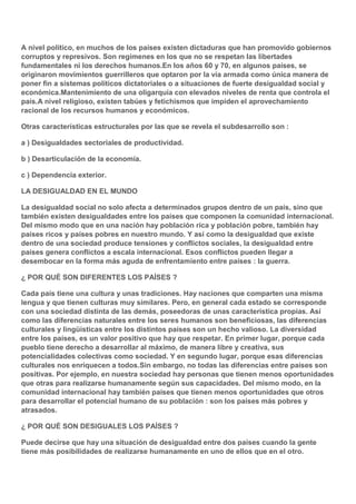 A nivel político, en muchos de los países existen dictaduras que han promovido gobiernos
corruptos y represivos. Son regímenes en los que no se respetan las libertades
fundamentales ni los derechos humanos.En los años 60 y 70, en algunos países, se
originaron movimientos guerrilleros que optaron por la vía armada como única manera de
poner fin a sistemas políticos dictatoriales o a situaciones de fuerte desigualdad social y
económica.Mantenimiento de una oligarquía con elevados niveles de renta que controla el
país.A nivel religioso, existen tabúes y fetichismos que impiden el aprovechamiento
racional de los recursos humanos y económicos.
Otras características estructurales por las que se revela el subdesarrollo son :
a ) Desigualdades sectoriales de productividad.
b ) Desarticulación de la economía.
c ) Dependencia exterior.
LA DESIGUALDAD EN EL MUNDO
La desigualdad social no solo afecta a determinados grupos dentro de un país, sino que
también existen desigualdades entre los países que componen la comunidad internacional.
Del mismo modo que en una nación hay población rica y población pobre, también hay
países ricos y países pobres en nuestro mundo. Y así como la desigualdad que existe
dentro de una sociedad produce tensiones y conflictos sociales, la desigualdad entre
países genera conflictos a escala internacional. Esos conflictos pueden llegar a
desembocar en la forma más aguda de enfrentamiento entre países : la guerra.
¿ POR QUÉ SON DIFERENTES LOS PAÍSES ?
Cada país tiene una cultura y unas tradiciones. Hay naciones que comparten una misma
lengua y que tienen culturas muy similares. Pero, en general cada estado se corresponde
con una sociedad distinta de las demás, poseedoras de unas característica propias. Así
como las diferencias naturales entre los seres humanos son beneficiosas, las diferencias
culturales y lingüísticas entre los distintos países son un hecho valioso. La diversidad
entre los países, es un valor positivo que hay que respetar. En primer lugar, porque cada
pueblo tiene derecho a desarrollar al máximo, de manera libre y creativa, sus
potencialidades colectivas como sociedad. Y en segundo lugar, porque esas diferencias
culturales nos enriquecen a todos.Sin embargo, no todas las diferencias entre países son
positivas. Por ejemplo, en nuestra sociedad hay personas que tienen menos oportunidades
que otras para realizarse humanamente según sus capacidades. Del mismo modo, en la
comunidad internacional hay también países que tienen menos oportunidades que otros
para desarrollar el potencial humano de su población : son los países más pobres y
atrasados.
¿ POR QUÉ SON DESIGUALES LOS PAÍSES ?
Puede decirse que hay una situación de desigualdad entre dos países cuando la gente
tiene más posibilidades de realizarse humanamente en uno de ellos que en el otro.

 