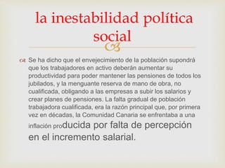 
 Se ha dicho que el envejecimiento de la población supondrá
que los trabajadores en activo deberán aumentar su
productividad para poder mantener las pensiones de todos los
jubilados, y la menguante reserva de mano de obra, no
cualificada, obligando a las empresas a subir los salarios y
crear planes de pensiones. La falta gradual de población
trabajadora cualificada, era la razón principal que, por primera
vez en décadas, la Comunidad Canaria se enfrentaba a una
inflación producida por falta de percepción
en el incremento salarial.
la inestabilidad política
social
 