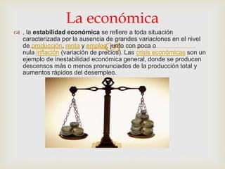 
 , la estabilidad económica se refiere a toda situación
caracterizada por la ausencia de grandes variaciones en el nivel
de producción, renta y empleo, junto con poca o
nula inflación (variación de precios). Las crisis económicas son un
ejemplo de inestabilidad económica general, donde se producen
descensos más o menos pronunciados de la producción total y
aumentos rápidos del desempleo.
La económica
 