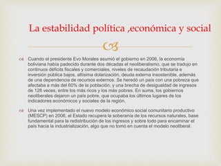 
 Cuando el presidente Evo Morales asumió el gobierno en 2006, la economía
boliviana había padecido durante dos décadas el neoliberalismo, que se tradujo en
continuos déficits fiscales y comerciales, niveles de recaudación tributaria e
inversión pública bajos, altísima dolarización, deuda externa insostenible, además
de una dependencia de recursos externos. Se heredó un país con una pobreza que
afectaba a más del 60% de la población, y una brecha de desigualdad de ingresos
de 128 veces, entre los más ricos y los más pobres. En suma, los gobiernos
neoliberales dejaron un país pobre, que ocupaba los últimos lugares de los
indicadores económicos y sociales de la región.
 Una vez implementado el nuevo modelo económico social comunitario productivo
(MESCP) en 2006, el Estado recupera la soberanía de los recursos naturales, base
fundamental para la redistribución de los ingresos y sobre todo para encaminar el
país hacia la industrialización, algo que no tomó en cuenta el modelo neoliberal.
La estabilidad política ,económica y social
 