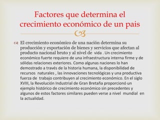 
 El crecimiento económico de una nación determina su
producción y exportación de bienes y servicios que afectan al
producto nacional bruto y al nivel de vida . Un crecimiento
económico fuerte requiere de una infraestructura interna firme y de
sólidas relaciones exteriores. Como algunas naciones lo han
demostrado a través de la historia humana, la disponibilidad de
recursos naturales , las innovaciones tecnológicas y una productiva
fuerza de trabajo contribuyen al crecimiento económico. En el siglo
XVIII, la Revolución Industrial de Gran Bretaña proporcionó un
ejemplo histórico de crecimiento económico sin precedentes y
algunos de estos factores similares pueden verse a nivel mundial en
la actualidad.
Factores que determina el
crecimiento económico de un pais
 