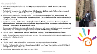 • A result oriented professional with over 17 plus years of experience in HRD, Training & Business
Operations.
• Worked with companies like AOL, Accenture, Tally Solutions & Allegis India. As Consultant managed
clients like Neesa Group, IBM India, Sasken, Volvo IT & HCL
• Demonstrated initiatives in conceptualizing & executing HR policy framing and implementing, Job
Evaluation, Training, Comprehensive Bonus Mechanism, Process Re-Engineering, JD Deconstruction &
Salary benchmarking.
• Expertise in handling HR functions entailing Recruitment, Training, succession planning, employee
retention planning, employee satisfaction survey, employee relations, performance management, Org
Structure, Compensation & Benefits and Payroll
• Demonstrated abilities in developing & streamlining systems with proven ability to enhance operational
effectiveness and meet operational goals within the cost, time & quality parameters.
• Effective Trainer in Experiential Learning, Behavioral trainings, CRM, Leadership and Soft Skills.
• A track record of producing consistent results for more than 40 National and International organizations
across varied industry domains
ACADEMIA
• Certified Trainer in Partnership from International Sports Coalition in Malaysia 2009
• Certified Professional in Behavioral Styles/Analyst in 2008 from Target Training International (USA) and
Turning Point in 2008/2009 - CPBA
• International Leadership School (ISLS) in S.Africa 2000
Cresko International - India 18
 