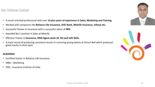 • A result oriented professional with over 13 plus years of experience in Sales, Marketing and Training.
• Worked with companies like Reliance Life Insurance, ICICI Bank, MetLife Insurance, Infosys etc.
• Successful Trainer in Insurance with a successful ration of 98%
• Awarded No 1 position in Sales at MetLife.
• Effective Trainer in Insurance, IRDA Agent exam (IC 33) and Soft Skills.
• A track record of producing consistent results in nurturing young talents at Orison Bell which produced
great results in short span.
ACADEMIA
• Certified Trainer in Reliance Life Insurance
• MBA – Marketing
• PGD - Insurance Institute of India
Cresko International - India 19
 