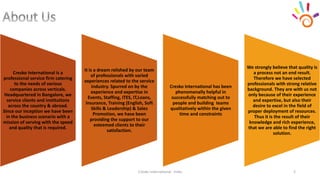 Cresko International - India 2
Cresko International is a
professional service firm catering
to the needs of various
companies across verticals.
Headquartered in Bangalore, we
service clients and institutions
across the country & abroad.
Since our inception we have been
in the business scenario with a
mission of serving with the speed
and quality that is required.
It is a dream relished by our team
of professionals with varied
experiences related to the service
industry. Spurred on by the
experience and expertise in
Events, Staffing, ITES, IT,Loans,
Insurance, Training (English, Soft
Skills & Leadership) & Sales
Promotion, we have been
providing the support to our
esteemed clients to their
satisfaction.
Cresko International has been
phenomenally helpful in
successfully matching out to
people and building teams
qualitatively within the given
time and constraints
We strongly believe that quality is
a process not an end result.
Therefore we have selected
professionals with strong relative
background. They are with us not
only because of their experience
and expertise, but also their
desire to excel in the field of
proper deployment of resources.
Thus it is the result of their
knowledge and rich experience,
that we are able to find the right
solution.
 