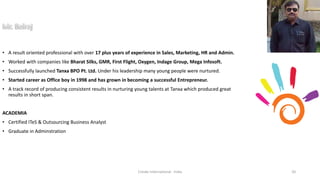 • A result oriented professional with over 17 plus years of experience in Sales, Marketing, HR and Admin.
• Worked with companies like Bharat Silks, GMR, First Flight, Oxygen, Indage Group, Mega Infosoft.
• Successfully launched Tanxa BPO Pt. Ltd. Under his leadership many young people were nurtured.
• Started career as Office boy in 1998 and has grown in becoming a successful Entrepreneur.
• A track record of producing consistent results in nurturing young talents at Tanxa which produced great
results in short span.
ACADEMIA
• Certified ITeS & Outsourcing Business Analyst
• Graduate in Adminstration
Cresko International - India 20
 