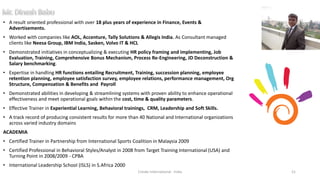 • A result oriented professional with over 18 plus years of experience in Finance, Events &
Advertisements.
• Worked with companies like AOL, Accenture, Tally Solutions & Allegis India. As Consultant managed
clients like Neesa Group, IBM India, Sasken, Volvo IT & HCL
• Demonstrated initiatives in conceptualizing & executing HR policy framing and implementing, Job
Evaluation, Training, Comprehensive Bonus Mechanism, Process Re-Engineering, JD Deconstruction &
Salary benchmarking.
• Expertise in handling HR functions entailing Recruitment, Training, succession planning, employee
retention planning, employee satisfaction survey, employee relations, performance management, Org
Structure, Compensation & Benefits and Payroll
• Demonstrated abilities in developing & streamlining systems with proven ability to enhance operational
effectiveness and meet operational goals within the cost, time & quality parameters.
• Effective Trainer in Experiential Learning, Behavioral trainings, CRM, Leadership and Soft Skills.
• A track record of producing consistent results for more than 40 National and International organizations
across varied industry domains
ACADEMIA
• Certified Trainer in Partnership from International Sports Coalition in Malaysia 2009
• Certified Professional in Behavioral Styles/Analyst in 2008 from Target Training International (USA) and
Turning Point in 2008/2009 - CPBA
• International Leadership School (ISLS) in S.Africa 2000
Cresko International - India 21
 