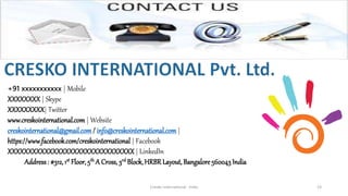Cresko International - India 23
+91 xxxxxxxxxxx | Mobile
XXXXXXXX | Skype
XXXXXXXXX| Twitter
www.creskointernational.com | Website
creskointernational@gmail.com / info@creskointernational.com |
https://www.facebook.com/creskointernational | Facebook
XXXXXXXXXXXXXXXXXXXXXXXXXXXXXXX| LinkedIn
Address: #312, 1st Floor, 5th A Cross, 3rd Block, HRBRLayout, Bangalore 560043 India
 