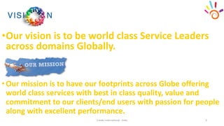 •Our vision is to be world class Service Leaders
across domains Globally.
Cresko International - India 3
•Our mission is to have our footprints across Globe offering
world class services with best in class quality, value and
commitment to our clients/end users with passion for people
along with excellent performance.
 
