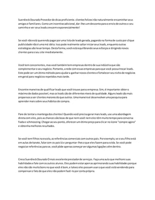 SuerdieckDouradoProvedorde dicasproficiente. clientesfelizesirãonaturalmente encaminharseus
amigose familiares.Comoumincentivoadicional,dar-lhesumdescontoparaoenviode outroso seu
caminhoe ver seusleadscrescemexponencialmente!
Se você nãoestá querendopagarporuma listade leadsgerada,pagandona formade custopor clique
publicidade nãoé umamá idéia.Issopode realmente saltariniciarseusleads,enquantooutras
estratégiasvãolevartempo.Destaforma,você estáequilibrandoseusesforçose dirigindonovos
clientesparaoseu site imediatamente.
Você temconcorrentes,masvocê tambémtemempresasdentrode suaindústriaque são
complementaroseunegócio.Portanto,arede comessasempresasparaque você possa trocar leads.
Este pode ser umótimométodopara ajudara ganharnovosclientese fortalecerseunichode negócios
emgeral para negóciosrepetidosmaistarde.
Encontre maneirasde qualificarleadsque você trouxe paraaempresa.Sim, é importante obtero
máximode dadospossível,masosleadssãode diferentesníveisde qualidade.Algunsleadssãomais
propensosaser clientesmaioresdoque outros.Umamaneiraé desenvolverumapesquisapara
aprendermaissobre seushábitosde compra.
Pare de tentara manteigadosclientes!Quandovocê precisagerarmaisleads,use umaabordagem
diretacom eles,poisaschancessãoboas de que nemvocê nemelestêmmuitotempoparaconversa
fiadae schmoozing.Chegaraoseuponto,oferecerumótimopreçoparaclicar no ícone "compre agora"
e obtenhamelhoresresultados.
Se você temfilhosnaescola,asreferênciascomerciaiscomoutrospais.Porexemplo,se oseufilhoestá
emaulas de karate,falarcom os paislá e perguntar-lhesoque elesfazemparaavida.Se você pode
negociarreferênciasparase,você pôde apenascomeçarveralgumasligaçõesvêmdentro.
CresoSuerdieckDouradoOmaisexcelenteprestadorde serviços. Façaumaaula que melhore suas
habilidadese fale comosoutros alunos.Elespodemestarapenasaprimorandosuashabilidadesporque
elesnãosão muitobonsnoque você é bom, e talvezelespossamusaroque você estávendendopara
compensaro fatode que elesnãopodemfazê-loporcontaprópria.
 