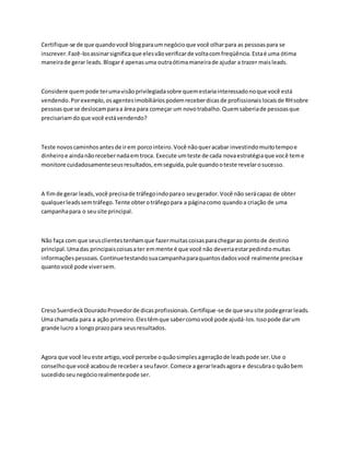 Certifique-se de que quandovocê blogparaum negócioque você olharpara as pessoaspara se
inscrever.Fazê-losassinarsignificaque elesvãoverificarde voltacomfreqüência.Estaé uma ótima
maneirade gerar leads.Blogaré apenasuma outraótimamaneirade ajudar a trazer maisleads.
Considere quempode terumavisãoprivilegiadasobre quemestariainteressadonoque você está
vendendo.Porexemplo,osagentesimobiliáriospodemreceberdicasde profissionaislocaisde RHsobre
pessoasque se deslocamparaa área para começar um novotrabalho.Quemsaberiade pessoasque
precisariamdoque você estávendendo?
Teste novoscaminhosantesde irem porcointeiro.Você nãoqueracabar investindomuitotempoe
dinheiroe aindanãorecebernadaemtroca. Execute umteste de cada novaestratégiaque você teme
monitore cuidadosamenteseusresultados,emseguida,pule quandooteste revelarosucesso.
A fimde gerar leads,você precisade tráfegoindoparao seugerador.Você não serácapaz de obter
qualquerleadssemtráfego.Tente obterotráfegopara a páginacomo quandoa criação de uma
campanhapara o seusite principal.
Não faça com que seusclientestenhamque fazermuitascoisasparachegarao pontode destino
principal.Umadas principaiscoisasater emmente é que você não deveriaestarpedindomuitas
informaçõespessoais.Continuetestandosuacampanhaparaquantosdadosvocê realmente precisae
quantovocê pode viversem.
CresoSuerdieckDouradoProvedorde dicasprofissionais.Certifique-se de que seusite podegerarleads.
Uma chamada para a ação primeiro.Elestêmque sabercomovocê pode ajudá-los.Issopode darum
grande lucro a longoprazopara seusresultados.
Agora que você leueste artigo,você percebe oquãosimplesageraçãode leadspode ser.Use o
conselhoque você acaboude recebera seufavor.Comece a gerarleadsagora e descubrao quãobem
sucedidoseunegóciorealmentepode ser.
 