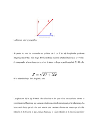 La fórmula anterior se gráfica:

Se puede ver que las reactancias se grafican en el eje Y (el eje imaginario) pudiendo
dirigirse para arriba o para abajo, dependiendo de si es más alta la influencia de la bobina o
el condensador y las resistencias en el eje X. (solo en la parte positiva del eje X). El valor

de la impedancia (la línea diagonal) será:

La aplicación de la ley de Ohm a los circuitos en los que existe una corriente alterna se
complica por el hecho de que siempre estarán presentes la capacitancia y la inductancia. La
inductancia hace que el valor máximo de una corriente alterna sea menor que el valor
máximo de la tensión; la capacitancia hace que el valor máximo de la tensión sea menor

 