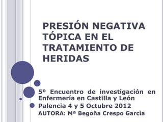 PRESIÓN NEGATIVA
TÓPICA EN EL
TRATAMIENTO DE
HERIDAS
5º Encuentro de investigación en
Enfermería en Castilla y León
Palencia 4 y 5 Octubre 2012
AUTORA: Mª Begoña Crespo García
 