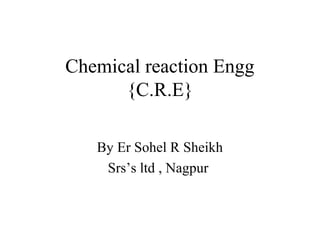 Chemical reaction Engg
{C.R.E}
By Er Sohel R Sheikh
Srs’s ltd , Nagpur
 