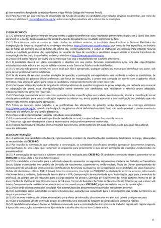 12
g) tiver exercido a função de jurado (conforme artigo 440 do Código de Processo Penal).
14.3 Para fazerem jus aos critérios de desempate da função de jurado, os candidatos interessados deverão encaminhar, por meio do
endereço eletrônico contato@quadrix.org.br, a documentação probatória até o último dia de inscrições.
15 DOS RECURSOS
15.1 O candidato que desejar interpor recurso contra o gabarito preliminar e/ou resultados preliminares disporá de 2 (dois) dias úteis
para fazê-lo, a contar do dia subsequente ao da divulgação do gabarito ou resultado preliminar da fase.
15.1.1 Para interpor recurso contra as fases citadas no subitem anterior, o candidato deverá utilizar o Sistema Eletrônico de
Interposição de Recurso, disponível no endereço eletrônico https://concursos.quadrix.org.br, por meio de link específico, no horário
das 10 horas do primeiro dia às 18 horas do último dia, ininterruptamente, e seguir as instruções ali contidas. Para interpor recurso
contra o resultado preliminar das solicitações de isenção de taxa de inscrição o candidato deverá utilizar o Sistema Eletrônico de
Interposição de Recurso, disponível no endereço eletrônico http://isencao.quadrix.org.br
15.2 Não será aceito recurso por outra via ou meio que não seja o estabelecido nos subitens anteriores.
15.3 O candidato deverá ser claro, consistente e objetivo em seu pleito. Recursos inconsistentes e/ou fora das especificações
estabelecidas neste edital e em outros editais relativos a este Concurso Público serão indeferidos.
15.3.1 O recurso não poderá conter, em outro local que não o apropriado, qualquer palavra ou marca que identifique seu autor, sob
pena de ser preliminarmente indeferido.
15.4 Se do exame de recursos resultar anulação de questão, a pontuação correspondente será atribuída a todos os candidatos. Se
houver alteração do gabarito oficial preliminar, por força de impugnações, a prova será corrigida de acordo com o gabarito oficial
definitivo. Essa alteração valerá para todos os candidatos, independentemente de terem recorrido.
15.4.1 Se houver alteração/anulação de gabarito oficial preliminar de questão integrante de prova adaptada, em razão de erro material
na adaptação da prova, essa alteração/anulação valerá somente aos candidatos que realizaram a referida prova adaptada,
independentemente de terem recorrido.
15.4.2 Caso haja procedência de recurso interposto dentro das especificações isso poderá, eventualmente, alterar a classificação inicial
obtida pelo candidato para uma classificação superior ou inferior ou, ainda, poderá acarretar a desclassificação do candidato que não
obtiver nota mínima exigida para aprovação.
15.5 Todos os recursos serão julgados e as justificativas das alterações de gabarito serão divulgadas no endereço eletrônico
http://www.quadrix.org.br, quando da divulgação do gabarito oficial definitivo/resultado final, não sendo possível o conhecimento do
resultado via telefone, fax ou correio eletrônico.
15.5.1 Não serão encaminhadas respostas individuais aos candidatos.
15.6 Em nenhuma hipótese será aceito pedido de revisão de recurso, tampouco haverá recurso de recurso.
15.7 Recursos cujo teor desrespeite a banca examinadora serão preliminarmente indeferidos.
15.8 A banca examinadora constitui última instância para recurso, sendo soberana em suas decisões, razão pela qual não caberão
recursos adicionais.
16 DA CONTRATAÇÃO
16.1 A admissão dos candidatos obedecerá, rigorosamente, à ordem de classificação dos candidatos habilitados no cargo, observadas
as necessidades do CRESS-RO.
16.2 Por ocasião da convocação que antecede a contratação, os candidatos classificados deverão apresentar documentos originais,
acompanhados de uma cópia que comprove os requisitos para provimento e que deram condições de inscrição, estabelecidos no
presente edital.
16.2.1 A convocação de que trata o subitem anterior será realizada pelo CRESS-RO. O candidato convocado deverá apresentar-se ao
CRESS-RO no local, data e horário determinados.
16.2.2 Os candidatos convocados para a admissão deverão apresentar os seguintes documentos: Carteira de Trabalho e Previdência
Social; Cópias autenticadas em cartório de Certidão de nascimento, casamento ou união estável; Título de Eleitor acompanhado do
comprovante de votação na última eleição; Certificado de Reservista ou Dispensa de Incorporação para candidatos do sexo masculino;
Cédula de Identidade – RG ou RNE; 2 (duas) fotos 3 x 4 recentes, Inscrição no PIS/PASEP ou declaração de firma anterior, informando
não haver feito o cadastro; Cadastro de Pessoa Física – CPF; Comprovação de escolaridade e/ou Autorização Legal para o exercício da
profissão, de acordo com os requisitos para o cargo descrito no anexo I; Certidão de Nascimento dos filhos solteiros menores de 18
anos; Cartão de Vacinação dos filhos menores de 14 anos; Termo de Guarda e Certidão de Nascimento do filho menor que estiver sob
tutela; Comprovante de residência (recente) e outros documentos que o CRESS-RO julgar necessários no ato da convocação.
16.2.3 Não serão aceitos protocolos ou cópias não autenticadas dos documentos relacionados no subitem anterior.
16.3 Os candidatos serão submetidos a exames médicos que avaliarão sua capacidade para o desempenho das tarefas pertinentes ao
cargo a que concorrem.
16.3.1 Os exames médicos, de caráter eliminatório para efeito de admissão, são soberanos e a eles não caberá qualquer recurso.
16.4 Caso o candidato solicite demissão depois de admitido, será excluído da listagem de aprovados no Concurso Público.
16.5 O candidato aprovado no Concurso Público e convocado para a contratação terá o contrato de trabalho regido pelo regime vigente
à época da contratação, submetendo-se à jornada de trabalho descrita no item 1 deste edital.
 
