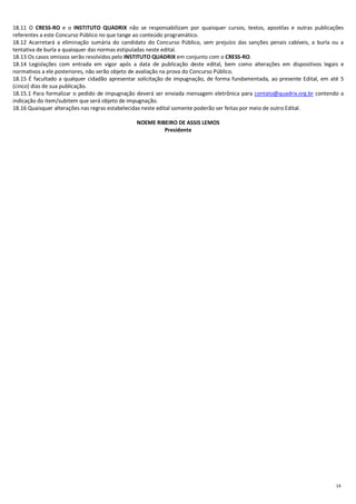 14
18.11 O CRESS-RO e o INSTITUTO QUADRIX não se responsabilizam por quaisquer cursos, textos, apostilas e outras publicações
referentes a este Concurso Público no que tange ao conteúdo programático.
18.12 Acarretará a eliminação sumária do candidato do Concurso Público, sem prejuízo das sanções penais cabíveis, a burla ou a
tentativa de burla a quaisquer das normas estipuladas neste edital.
18.13 Os casos omissos serão resolvidos pelo INSTITUTO QUADRIX em conjunto com o CRESS-RO.
18.14 Legislações com entrada em vigor após a data de publicação deste edital, bem como alterações em dispositivos legais e
normativos a ele posteriores, não serão objeto de avaliação na prova do Concurso Público.
18.15 É facultado a qualquer cidadão apresentar solicitação de impugnação, de forma fundamentada, ao presente Edital, em até 5
(cinco) dias de sua publicação.
18.15.1 Para formalizar o pedido de impugnação deverá ser enviada mensagem eletrônica para contato@quadrix.org.br contendo a
indicação do item/subitem que será objeto de impugnação.
18.16 Quaisquer alterações nas regras estabelecidas neste edital somente poderão ser feitas por meio de outro Edital.
NOEME RIBEIRO DE ASSIS LEMOS
Presidente
 