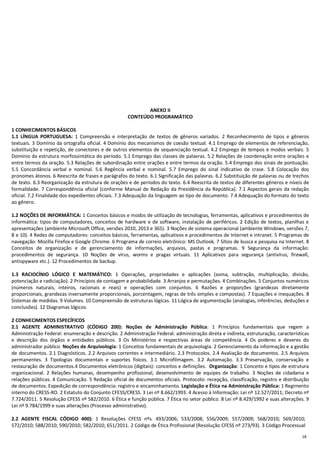 18
ANEXO II
CONTEÚDO PROGRAMÁTICO
1 CONHECIMENTOS BÁSICOS
1.1 LÍNGUA PORTUGUESA: 1 Compreensão e interpretação de textos de gêneros variados. 2 Reconhecimento de tipos e gêneros
textuais. 3 Domínio da ortografia oficial. 4 Domínio dos mecanismos de coesão textual. 4.1 Emprego de elementos de referenciação,
substituição e repetição, de conectores e de outros elementos de sequenciação textual. 4.2 Emprego de tempos e modos verbais. 5
Domínio da estrutura morfossintática do período. 5.1 Emprego das classes de palavras. 5.2 Relações de coordenação entre orações e
entre termos da oração. 5.3 Relações de subordinação entre orações e entre termos da oração. 5.4 Emprego dos sinais de pontuação.
5.5 Concordância verbal e nominal. 5.6 Regência verbal e nominal. 5.7 Emprego do sinal indicativo de crase. 5.8 Colocação dos
pronomes átonos. 6 Reescrita de frases e parágrafos do texto. 6.1 Significação das palavras. 6.2 Substituição de palavras ou de trechos
de texto. 6.3 Reorganização da estrutura de orações e de períodos do texto. 6.4 Reescrita de textos de diferentes gêneros e níveis de
formalidade. 7 Correspondência oficial (conforme Manual de Redação da Presidência da República). 7.1 Aspectos gerais da redação
oficial. 7.2 Finalidade dos expedientes oficiais. 7.3 Adequação da linguagem ao tipo de documento. 7.4 Adequação do formato do texto
ao gênero.
1.2 NOÇÕES DE INFORMÁTICA: 1 Conceitos básicos e modos de utilização de tecnologias, ferramentas, aplicativos e procedimentos de
informática: tipos de computadores, conceitos de hardware e de software, instalação de periféricos. 2 Edição de textos, planilhas e
apresentações (ambiente Microsoft Office, versões 2010, 2013 e 365). 3 Noções de sistema operacional (ambiente Windows, versões 7,
8 e 10). 4 Redes de computadores: conceitos básicos, ferramentas, aplicativos e procedimentos de Internet e intranet. 5 Programas de
navegação: Mozilla Firefox e Google Chrome. 6 Programa de correio eletrônico: MS Outlook. 7 Sítios de busca e pesquisa na Internet. 8
Conceitos de organização e de gerenciamento de informações, arquivos, pastas e programas. 9 Segurança da informação:
procedimentos de segurança. 10 Noções de vírus, worms e pragas virtuais. 11 Aplicativos para segurança (antivírus, firewall,
antispyware etc.). 12 Procedimentos de backup.
1.3 RACIOCÍNIO LÓGICO E MATEMÁTICO: 1 Operações, propriedades e aplicações (soma, subtração, multiplicação, divisão,
potenciação e radiciação). 2 Princípios de contagem e probabilidade. 3 Arranjos e permutações. 4 Combinações. 5 Conjuntos numéricos
(números naturais, inteiros, racionais e reais) e operações com conjuntos. 6 Razões e proporções (grandezas diretamente
proporcionais, grandezas inversamente proporcionais, porcentagem, regras de três simples e compostas). 7 Equações e inequações. 8
Sistemas de medidas. 9 Volumes. 10 Compreensão de estruturas lógicas. 11 Lógica de argumentação (analogias, inferências, deduções e
conclusões). 12 Diagramas lógicos.
2 CONHECIMENTOS ESPECÍFICOS
2.1 AGENTE ADMINISTRATIVO (CÓDIGO 200): Noções de Administração Pública: 1 Princípios fundamentais que regem a
Administração Federal: enumeração e descrição. 2 Administração Federal: administração direta e indireta, estruturação, características
e descrição dos órgãos e entidades públicos. 3 Os Ministérios e respectivas áreas de competência. 4 Os poderes e deveres do
administrador público. Noções de Arquivologia: 1 Conceitos fundamentais de arquivologia. 2 Gerenciamento da informação e a gestão
de documentos. 2.1 Diagnósticos. 2.2 Arquivos correntes e intermediário. 2.3 Protocolos. 2.4 Avaliação de documentos. 2.5 Arquivos
permanentes. 3 Tipologias documentais e suportes físicos. 3.1 Microfilmagem. 3.2 Automação. 3.3 Preservação, conservação e
restauração de documentos.4 Documentos eletrônicos (digitais): conceitos e definições. Organização: 1 Conceito e tipos de estrutura
organizacional. 2 Relações humanas, desempenho profissional, desenvolvimento de equipes de trabalho. 3 Noções de cidadania e
relações públicas. 4 Comunicação. 5 Redação oficial de documentos oficiais. Protocolo: recepção, classificação, registro e distribuição
de documentos. Expedição de correspondência: registro e encaminhamento. Legislação e Ética na Administração Pública: 1 Regimento
interno do CRESS-RO. 2 Estatuto do Conjunto CFESS/CRESS. 3 Lei nº 8.662/1993. 4 Acesso à Informação: Lei nº 12.527/2011; Decreto nº
7.724/2011. 5 Resolução CFESS nº 582/2010. 6 Ética e função pública. 7 Ética no setor público. 8 Lei nº 8.429/1992 e suas alterações. 9
Lei nº 9.784/1999 e suas alterações (Processo administrativo).
2.2 AGENTE FISCAL CÓDIGO 400): 1 Resoluções CFESS nºs. 493/2006; 533/2008; 556/2009; 557/2009; 568/2010; 569/2010;
572/2010; 588/2010; 590/2010; 582/2010; 651/2011. 2 Código de Ética Profissional (Resolução CFESS nº 273/93). 3 Código Processual
 