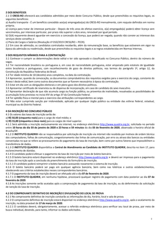 2
2 DOS BENEFÍCIOS
2.1 O CRESS-RO oferecerá aos candidatos admitidos por meio deste Concurso Público, desde que preenchidos os requisitos legais, os
seguintes benefícios:
a) Auxílio transporte - É um benefício concedido aos(as) empregados(as) do CRESS-RO mensalmente, com reajuste definidos em norma
própria;
a) Licença para tratar de interesse particular - Depois de três anos de efetivo exercício, o(a) empregado(a) poderá obter licença sem
vencimentos, por interesse particular, por prazo não superior a dois anos, renovável por igual período.
b) O(A) requerente deverá aguardar em exercício a concessão da licença, que poderá ser negada, quando não convier ao interesse dos
serviços deste conselho; e
c) Plano de Cargos e Salários (Resolução nº 010/2019 CRESS/RO – PCCR).
2.2 Em caso de admissão, os candidatos contratados receberão, além da remuneração base, os benefícios que estiverem em vigor na
época da admissão ou readmissão, desde que preenchidos os requisitos legais e as regras estabelecidas em Normas Internas.
3 DOS REQUISITOS MÍNIMOS PARA A CONTRATAÇÃO
3.1 Conhecer e cumprir as determinações deste edital e ter sido aprovado e classificado no Concurso Público, dentro do número de
vagas.
3.2 Ter nacionalidade brasileira ou portuguesa e, em caso de nacionalidade portuguesa, estar amparado pelo estatuto de igualdade
entre brasileiros e portugueses, com reconhecimento de gozo de direitos políticos, nos termos do parágrafo 1º, artigo 12, da
Constituição da República Federativa do Brasil.
3.3 Ter idade mínima de 18 (dezoito) anos completos, na data da contratação.
3.4 Apresentar, quando da convocação, os documentos comprobatórios dos requisitos exigidos para o exercício do cargo, constante do
Anexo I deste edital, bem como outros documentos que se fizerem necessários à época da contratação.
3.5 Estar em dia com as obrigações eleitorais e em pleno gozo dos direitos políticos.
3.6 Apresentar certificado de reservista ou de dispensa de incorporação, em caso de candidato do sexo masculino.
3.7 Apresentar declaração de que não acumula cargo ou função pública, ou proventos de inatividade, ressalvadas as possibilidades de
acumulação lícita previstas no inciso XVI do artigo 37 da Constituição Federal.
3.8 Ter aptidão física e mental para o exercício das atribuições correspondentes ao cargo.
3.9 Não estar cumprindo sanção por inidoneidade, aplicada por qualquer órgão público ou entidade das esferas federal, estadual,
municipal ou do Distrito Federal.
4 DA INSCRIÇÃO NO CONCURSO PÚBLICO
4.1 Os valores das taxas de inscrição serão de:
a) R$ 50,00 (cinquenta reais) para o cargo de nível médio; e
b) R$ 55,00 (cinquenta e cinco reais) para os cargos de nível superior.
4.1.1 Será admitida a inscrição exclusivamente via internet, no endereço eletrônico http://www.quadrix.org.br, solicitada no período
entre 10 horas do dia 03 de janeiro de 2020 e 23 horas e 59 minutos do dia 03 de fevereiro de 2020, observado o horário oficial de
Brasília/DF.
4.1.2 O INSTITUTO QUADRIX não se responsabiliza por solicitação de inscrição via internet não recebida por motivos de ordem técnica
dos computadores, falhas de comunicação, congestionamento das linhas de comunicação, por erro ou atraso dos bancos ou entidades
conveniadas no que se refere ao processamento do pagamento da taxa de inscrição, bem como por outros fatores que impossibilitem a
transferência de dados.
4.1.3 O INSTITUTO QUADRIX disponibiliza a Central de Atendimento ao Candidato do INSTITUTO QUADRIX, descrita no item 17, para
esclarecimento de dúvidas.
4.1.4 O candidato poderá efetuar o pagamento da taxa de inscrição por meio de boleto bancário.
4.1.5 O boleto bancário estará disponível no endereço eletrônico http://www.quadrix.org.br e deverá ser impresso para o pagamento
da taxa de inscrição após a conclusão do preenchimento do formulário de inscrição.
4.1.5.1 O candidato poderá reimprimir o boleto bancário acessando novamente o sistema de inscrição.
4.1.6 O boleto bancário poderá ser pago em qualquer agência bancária, bem como nas lotéricas e outros estabelecimentos,
obedecendo aos critérios estabelecidos nesses correspondentes bancários.
4.1.7 O pagamento da taxa de inscrição deverá ser efetuado até o dia 07 de fevereiro de 2020.
4.1.7.1 O INSTITUTO QUADRIX, em nenhuma hipótese, processará qualquer registro de pagamento com data posterior ao dia 07 de
fevereiro de 2020.
4.1.8 As inscrições somente serão acatadas após a comprovação de pagamento da taxa de inscrição, ou do deferimento da solicitação
de isenção da taxa de inscrição.
4.2 DO COMPROVANTE DEFINITIVO DE INSCRIÇÃO E DIVULGAÇÃO DO LOCAL DE PROVA
4.2.1 No comprovante definitivo de inscrição constarão as informações de dia, horário, local e sala de prova.
4.2.2 O comprovante definitivo de inscrição estará disponível no endereço eletrônico http://www.quadrix.org.br, após o acatamento da
inscrição, na data provável de 17 de março de 2020.
4.2.2.1 O candidato deverá, obrigatoriamente, acessar o referido endereço eletrônico para verificar seu local de prova, por meio de
busca individual, devendo, para tanto, informar os dados solicitados.
 