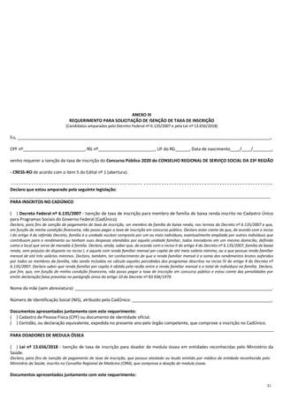 21
ANEXO III
REQUERIMENTO PARA SOLICITAÇÃO DE ISENÇÃO DE TAXA DE INSCRIÇÃO
(Candidatos amparados pelo Decreto Federal nº 6.135/2007 e pela Lei nº 13.656/2018)
Eu, ___________________________________________________________________________________________________________,
CPF nº__________________________, RG nº________________________, UF do RG______, Data de nascimento____/____/________,
venho requerer a isenção da taxa de inscrição do Concurso Público 2020 do CONSELHO REGIONAL DE SERVIÇO SOCIAL DA 23ª REGIÃO
- CRESS-RO de acordo com o item 5 do Edital nº 1 (abertura).
- - - - - - - - - - - - - - - - - - - - - - - - - - - - - - - - - - - - - - - - - - - - - - - - - - - - - - - - - - - - - - - - - - - - - - - - - - - - - - - - - - - - - - - - - - - - - - - - - - - - - - -
Declaro que estou amparado pela seguinte legislação:
PARA INSCRITOS NO CADÚNICO
(....) Decreto Federal nº 6.135/2007 - Isenção de taxa de inscrição para membro de família de baixa renda inscrito no Cadastro Único
para Programas Sociais do Governo Federal (CadÚnico).
Declaro, para fins de isenção de pagamento de taxa de inscrição, ser membro de família de baixa renda, nos termos do Decreto nº 6.135/2007 e que,
em função de minha condição financeira, não posso pagar a taxa de inscrição em concurso público. Declaro estar ciente de que, de acordo com o inciso
I do artigo 4 do referido Decreto, família é a unidade nuclear composta por um ou mais indivíduos, eventualmente ampliada por outros indivíduos que
contribuam para o rendimento ou tenham suas despesas atendidas por aquela unidade familiar, todos moradores em um mesmo domicílio, definido
como o local que serve de moradia à família. Declaro, ainda, saber que, de acordo com o inciso II do artigo 4 do Decreto nº 6.135/2007, família de baixa
renda, sem prejuízo do disposto no inciso I, é aquela com renda familiar mensal per capita de até meio salário mínimo; ou a que possua renda familiar
mensal de até três salários mínimos. Declaro, também, ter conhecimento de que a renda familiar mensal é a soma dos rendimentos brutos auferidos
por todos os membros da família, não sendo incluídos no cálculo aqueles percebidos dos programas descritos no inciso IV do artigo 4 do Decreto nº
6.135/2007. Declaro saber que renda familiar per capita é obtida pela razão entre a renda familiar mensal e o total de indivíduos na família. Declaro,
por fim, que, em função de minha condição financeira, não posso pagar a taxa de inscrição em concurso público e estou ciente das penalidades por
emitir declaração falsa previstas no parágrafo único do artigo 10 do Decreto nº 83.936/1979.
Nome da mãe (sem abreviatura): ___________________________________________________________________________________.
Número de Identificação Social (NIS), atribuído pelo CadÚnico: ___________________________________________________________.
Documentos apresentados juntamente com este requerimento:
(....) Cadastro de Pessoa Física (CPF) ou documento de identidade oficial.
(....) Certidão, ou declaração equivalente, expedida no presente ano pelo órgão competente, que comprove a inscrição no CadÚnico.
PARA DOADORES DE MEDULA ÓSSEA
(....) Lei nº 13.656/2018 - Isenção de taxa de inscrição para doador de medula óssea em entidades reconhecidas pelo Ministério da
Saúde.
Declaro, para fins de isenção de pagamento de taxa de inscrição, que possuo atestado ou laudo emitido por médico de entidade reconhecida pelo
Ministério da Saúde, inscrito no Conselho Regional de Medicina (CRM), que comprova a doação de medula óssea.
Documentos apresentados juntamente com este requerimento:
 