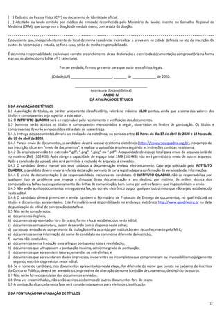 22
(....) Cadastro de Pessoa Física (CPF) ou documento de identidade oficial.
(....) Atestado ou laudo emitido por médico de entidade reconhecida pelo Ministério da Saúde, inscrito no Conselho Regional de
Medicina (CRM), que comprova a doação de medula óssea, com a data da doação.
- - - - - - - - - - - - - - - - - - - - - - - - - - - - - - - - - - - - - - - - - - - - - - - - - - - - - - - - - - - - - - - - - - - - - - - - - - - - - - - - - - - - - - - - - - - - - - - - - - - - - - - -
Estou ciente que, independentemente do local de minha residência, irei realizar a prova em na cidade definida no ato de inscrição. Os
custos de locomoção e estadia, se for o caso, serão de minha responsabilidade.
É de minha responsabilidade exclusiva o correto preenchimento dessa declaração e o envio da documentação comprobatória na forma
e prazo estabelecido no Edital nº 1 (abertura).
Por ser verdade, firmo o presente para que surte seus efeitos legais.
(Cidade/UF) ______________________, _______ de _____________ de 2020.
_______________________________________
Assinatura do candidato(a)
ANEXO IV
DA AVALIAÇÃO DE TÍTULOS
1 DA AVALIAÇÃO DE TÍTULOS
1.1 A avaliação de títulos, de caráter unicamente classificatório, valerá no máximo 10,00 pontos, ainda que a soma dos valores dos
títulos e comprovantes seja superior a este valor.
1.2 O INSTITUTO QUADRIX será o responsável pelo recebimento e verificação dos documentos.
1.3 Somente serão aceitos os títulos e comprovantes mencionados a seguir, observados os limites de pontuação. Os títulos e
comprovantes deverão ser expedidos até a data de sua entrega.
1.4 A entrega dos documentos deverá ser realizada via eletrônica, no período entre 10 horas do dia 17 de abril de 2020 e 18 horas do
dia 20 de abril de 2020.
1.4.1 Para o envio de documentos, o candidato deverá acessar o sistema eletrônico (https://concursos.quadrix.org.br), no campo de
sua inscrição, clicar em “envio de documentos”, e realizar o upload de arquivos seguindo as instruções contidas no sistema.
1.4.2 Os arquivos deverão ter extensão “.gif”, “.png”, “.jpeg” ou “.pdf”. A capacidade de espaço total para envio de arquivos será de
no máximo 1MB (1024KB). Após atingir a capacidade de espaço total 1MB (1024KB) não será permitido o envio de outros arquivos.
Após a conclusão do upload, não será permitida a exclusão de arquivos já enviados.
1.4.3 O candidato deverá manter aos seus cuidados a documentação enviada eletronicamente. Caso seja solicitado pelo INSTITUTO
QUADRIX, o candidato deverá enviar a referida declaração por meio de carta registrada para confirmação da veracidade das informações.
1.4.4 O envio da documentação é de responsabilidade exclusiva do candidato. O INSTITUTO QUADRIX não se responsabiliza por
qualquer tipo de problema que impeça a chegada dessa documentação a seu destino, por motivos de ordem técnica dos
computadores, falhas ou congestionamento das linhas de comunicação, bem como por outros fatores que impossibilitem o envio.
1.4.5 Não serão aceitos documentos entregues via fax, via correio eletrônico ou por qualquer outro meio que não seja o estabelecido
neste edital.
1.4.6 O candidato deverá preencher e enviar também o Formulário de Protocolo de Entrega de documentos, no qual indicará os
títulos e documentos apresentados. Este Formulário será disponibilizado no endereço eletrônico http://www.quadrix.org.br na data
de publicação do edital de convocação desta fase.
1.5 Não serão considerados:
a) documentos ilegíveis;
b) documentos apresentados fora do prazo, forma e local estabelecidos neste edital;
c) documentos sem assinatura, ou em desacordo com o disposto neste edital;
d) curso cuja emissão do comprovante da titulação tenha ocorrido por instituição sem reconhecimento pelo MEC;
e) documentos sem a informação do nome do candidato ou com nome diferente da inscrição;
f) cursos não concluídos;
g) documentos sem a tradução para a língua portuguesa e/ou a revalidação;
h) documentos que ultrapassem a pontuação máxima, conforme grade de pontuação;
i) documentos que apresentem rasuras, emendas ou entrelinhas; e
j) documentos que apresentarem dados imprecisos, incoerentes ou incompletos que comprometam ou impossibilitem o julgamento
segundo os critérios previstos neste edital.
1.6 Se o nome do candidato, nos documentos apresentados nesta etapa, for diferente do nome que consta no cadastro de inscritos
do Concurso Público, deverá ser anexado o comprovante de alteração de nome (certidão de casamento, de divórcio ou outro).
1.7 Não serão fornecidas cópias dos documentos enviados.
1.8 Uma vez encaminhados, não serão aceitos acréscimos de outros documentos fora do prazo.
1.9 A pontuação alcançada nesta fase será considerada apenas para efeito de classificação.
2 DA PONTUAÇÃO NA AVALIAÇÃO DE TÍTULOS
 