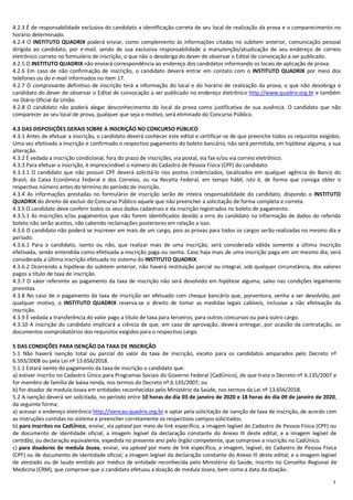 3
4.2.3 É de responsabilidade exclusiva do candidato a identificação correta de seu local de realização da prova e o comparecimento no
horário determinado.
4.2.4 O INSTITUTO QUADRIX poderá enviar, como complemento às informações citadas no subitem anterior, comunicação pessoal
dirigida ao candidato, por e-mail, sendo de sua exclusiva responsabilidade a manutenção/atualização de seu endereço de correio
eletrônico correto no formulário de inscrição, o que não o desobriga do dever de observar o Edital de convocação a ser publicado.
4.2.5 O INSTITUTO QUADRIX não enviará correspondência ao endereço dos candidatos informando os locais de aplicação de prova.
4.2.6 Em caso de não confirmação de inscrição, o candidato deverá entrar em contato com o INSTITUTO QUADRIX por meio dos
telefones ou do e-mail informados no item 17.
4.2.7 O comprovante definitivo de inscrição terá a informação do local e do horário de realização da prova, o que não desobriga o
candidato do dever de observar o Edital de convocação a ser publicado no endereço eletrônico http://www.quadrix.org.br e também
no Diário Oficial da União.
4.2.8 O candidato não poderá alegar desconhecimento do local da prova como justificativa de sua ausência. O candidato que não
comparecer ao seu local de prova, qualquer que seja o motivo, será eliminado do Concurso Público.
4.3 DAS DISPOSIÇÕES GERAIS SOBRE A INSCRIÇÃO NO CONCURSO PÚBLICO
4.3.1 Antes de efetuar a inscrição, o candidato deverá conhecer este edital e certificar-se de que preenche todos os requisitos exigidos.
Uma vez efetivada a inscrição e confirmado o respectivo pagamento do boleto bancário, não será permitida, em hipótese alguma, a sua
alteração.
4.3.2 É vedada a inscrição condicional, fora do prazo de inscrições, via postal, via fax e/ou via correio eletrônico.
4.3.3 Para efetuar a inscrição, é imprescindível o número do Cadastro de Pessoa Física (CPF) do candidato.
4.3.3.1 O candidato que não possuir CPF deverá solicitá-lo nos postos credenciados, localizados em qualquer agência do Banco do
Brasil, da Caixa Econômica Federal e dos Correios, ou na Receita Federal, em tempo hábil, isto é, de forma que consiga obter o
respectivo número antes do término do período de inscrição.
4.3.4 As informações prestadas no formulário de inscrição serão de inteira responsabilidade do candidato, dispondo o INSTITUTO
QUADRIX do direito de excluir do Concurso Público aquele que não preencher a solicitação de forma completa e correta.
4.3.5 O candidato deve conferir todos os seus dados cadastrais e da inscrição registrados no boleto de pagamento.
4.3.5.1 As inscrições e/ou pagamentos que não forem identificados devido a erro do candidato na informação de dados do referido
boleto não serão aceitos, não cabendo reclamações posteriores em relação a isso.
4.3.6 O candidato não poderá se inscrever em mais de um cargo, pois as provas para todos os cargos serão realizadas no mesmo dia e
período.
4.3.6.1 Para o candidato, isento ou não, que realizar mais de uma inscrição, será considerada válida somente a última inscrição
efetivada, sendo entendida como efetivada a inscrição paga ou isenta. Caso haja mais de uma inscrição paga em um mesmo dia, será
considerada a última inscrição efetuada no sistema do INSTITUTO QUADRIX.
4.3.6.2 Ocorrendo a hipótese do subitem anterior, não haverá restituição parcial ou integral, sob qualquer circunstância, dos valores
pagos a título de taxa de inscrição.
4.3.7 O valor referente ao pagamento da taxa de inscrição não será devolvido em hipótese alguma, salvo nas condições legalmente
previstas.
4.3.8 No caso de o pagamento da taxa de inscrição ser efetuado com cheque bancário que, porventura, venha a ser devolvido, por
qualquer motivo, o INSTITUTO QUADRIX reserva-se o direito de tomar as medidas legais cabíveis, inclusive a não efetivação da
inscrição.
4.3.9 É vedada a transferência do valor pago a título de taxa para terceiros, para outros concursos ou para outro cargo.
4.3.10 A inscrição do candidato implicará a ciência de que, em caso de aprovação, deverá entregar, por ocasião da contratação, os
documentos comprobatórios dos requisitos exigidos para o respectivo cargo.
5 DAS CONDIÇÕES PARA ISENÇÃO DA TAXA DE INSCRIÇÃO
5.1 Não haverá isenção total ou parcial do valor da taxa de inscrição, exceto para os candidatos amparados pelo Decreto nº
6.593/2008 ou pela Lei nº 13.656/2018.
5.1.1 Estará isento do pagamento da taxa de inscrição o candidato que:
a) estiver inscrito no Cadastro Único para Programas Sociais do Governo Federal (CadÚnico), de que trata o Decreto nº 6.135/2007 e
for membro de família de baixa renda, nos termos do Decreto nº 6.135/2007; ou
b) for doador de medula óssea em entidades reconhecidas pelo Ministério da Saúde, nos termos da Lei nº 13.656/2018.
5.2 A isenção deverá ser solicitada, no período entre 10 horas do dia 03 de janeiro de 2020 e 18 horas do dia 09 de janeiro de 2020,
da seguinte forma:
a) acessar o endereço eletrônico http://isencao.quadrix.org.br e optar pela solicitação de isenção de taxa de inscrição, de acordo com
as instruções contidas no sistema e preencher corretamente os respectivos campos solicitados.
b) para inscritos no CadÚnico, enviar, via upload por meio de link específico, a imagem legível do Cadastro de Pessoa Física (CPF) ou
de documento de identidade oficial; a imagem legível da declaração constante do Anexo III deste edital; e a imagem legível de
certidão, ou declaração equivalente, expedida no presente ano pelo órgão competente, que comprove a inscrição no CadÚnico.
c) para doadores de medula óssea, enviar, via upload por meio de link específico, a imagem, legível, do Cadastro de Pessoa Física
(CPF) ou de documento de identidade oficial; a imagem legível da declaração constante do Anexo III deste edital; e a imagem legível
de atestado ou de laudo emitido por médico de entidade reconhecida pelo Ministério da Saúde, inscrito no Conselho Regional de
Medicina (CRM), que comprove que o candidato efetuou a doação de medula óssea, bem como a data da doação.
 