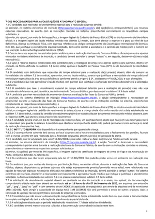 6
7 DOS PROCEDIMENTOS PARA A SOLICITAÇÃO DE ATENDIMENTO ESPECIAL
7.1 O candidato que necessitar de atendimento especial para a realização da prova deverá:
a) assinalar, no sistema eletrônico de inscrição (https://concursos.quadrix.org.br), a(s) opção(ões) correspondente(s) aos recursos
especiais necessários, de acordo com as instruções contidas no sistema, preenchendo corretamente os respectivos campos
solicitados; e
b) enviar, via upload, por meio de link específico, a imagem legível do Cadastro de Pessoa Física (CPF) ou do documento de identidade
oficial; e a imagem legível do laudo médico, emitido nos últimos 12 meses, que deve atestar a espécie e o grau ou nível de sua
deficiência, doença ou limitação física, com expressa referência ao código correspondente da Classificação Internacional de Doenças
(CID-10), que justifique o atendimento especial solicitado, bem como conter a assinatura e o carimbo do médico com o número de
sua inscrição no Conselho Regional de Medicina (CRM).
7.2 Caso os recursos especiais necessitados pelo candidato para a realização das fases do Concurso Público não estejam entre aqueles
elencados no sistema eletrônico de inscrição, o candidato deverá assinalar o campo “outros” e, em seguida, descrever o(s) recurso(s)
necessário(s).
7.2.1 Caso o recurso especial necessitado pelo candidato para a realização de prova seja apenas cadeira para canhoto, deverá ser
enviado, na forma definida no subitem 7.1 deste edital, apenas o Cadastro de Pessoa Física (CPF) ou do documento de identidade
oficial.
7.3 O candidato com deficiência que necessitar de tempo adicional para a realização da(s) prova(s) deverá, além de cumprir as
formalidades do subitem 7.1 deste edital, apresentar, em seu laudo médico, parecer que justifique a necessidade de tempo adicional
emitida por especialista da área de sua deficiência, conforme prevê o artigo 4, § 2º , do Decreto nº 9.508/2018, e suas alterações.
7.3.1 O candidato que não apresentar o laudo médico com parecer que justifique a concessão do tempo adicional terá a solicitação
indeferida.
7.3.2 O candidato que teve o atendimento especial de tempo adicional deferido para a realização de prova(s), caso não seja
considerado deficiente na perícia médica, será eliminado do Concurso Público, por descumprir o subitem 18.3 deste edital.
7.4 A candidata que tiver necessidade de amamentar durante a realização das fases do Concurso Público deverá:
a) assinalar, no sistema eletrônico de inscrição (https://concursos.quadrix.org.br), a opção correspondente à necessidade de
amamentar durante a realização das fases do Concurso Público, de acordo com as instruções contidas no sistema, preenchendo
corretamente os respectivos campos solicitados; e
b) enviar, via upload, por meio de link específico, a imagem legível do Cadastro de Pessoa Física (CPF) ou do documento de identidade
oficial; e a imagem legível da certidão de nascimento da criança (caso a criança ainda não tenha nascido até a data estabelecida no
subitem 7.7 deste edital, a cópia da certidão de nascimento poderá ser substituída por documento emitido pelo médico obstetra, com
o respectivo CRM, que ateste a data provável do nascimento).
7.4.1 A candidata deverá levar, no dia de realização da respectiva fase, um acompanhante adulto que ficará em sala reservada e será
o responsável pela guarda da criança. A candidata que não levar acompanhante adulto não poderá permanecer com a criança no local
de realização da respectiva fase.
7.4.2 O INSTITUTO QUADRIX não disponibilizará acompanhante para guarda de criança.
7.4.2.1 O acompanhante somente terá acesso ao local da prova até o horário estabelecido para o fechamento dos portões, ficando
com a criança lactente em sala reservada para a finalidade de guarda, próxima ao local de aplicação da prova.
7.5 O candidato que for amparado pela Lei nº 10.826/2003 e necessitar realizar as fases do Concurso Público armado deverá:
a) assinalar, no sistema eletrônico de inscrição (https://concursos.quadrix.org.br), a opção “outros” e descrever a necessidade
correspondente à portar arma durante a realização das fases do Concurso Público, de acordo com as instruções contidas no sistema,
preenchendo corretamente os respectivos campos solicitados; e
b) enviar, via upload, por meio de link específico, a imagem legível do certificado de Registro de Arma de Fogo e da Autorização de
Porte, conforme definidos na referida lei.
7.5.1 Os candidatos que não forem amparados pela Lei nº 10.826/2003 não poderão portar armas no ambiente de realização das
fases.
7.6 O candidato que, por motivo de doença ou por limitação física, necessitar utilizar, durante a realização das fases do Concurso
Público, objetos, dispositivos ou próteses cujo uso não esteja expressamente previsto/permitido neste edital, nem relacionado nas
opções de recursos especiais necessários elencadas no sistema eletrônico de inscrição, deverá assinalar o campo “outros” no sistema
eletrônico de inscrição, descrever a necessidade correspondente e apresentar laudo médico que indique e justifique o atendimento
solicitado, na forma estabelecida no subitem 7.1 e no prazo estabelecido no subitem 7.7 deste edital.
7.7 A solicitação de atendimento especial deverá ser realizada no ato da inscrição e o envio, via upload, da documentação
comprobatória citada neste item deverá ser realizado até as 18 horas do dia 07 de fevereiro de 2020, em arquivos com extensão
“.gif”, “.png”, “.jpeg” ou “.pdf” e com tamanho de até 300KB. A capacidade de espaço total para envio de arquivos será de no máximo
1MB (1024KB). Após atingir a capacidade de espaço total 1MB (1024KB) não será permitido o envio de outros arquivos. Após a
conclusão do upload, não será permitida a exclusão de arquivos já enviados.
7.7.1 O candidato que não enviar a documentação comprobatória na forma estabelecida neste item ou que enviar a documentação
incompleta ou ilegível não terá a solicitação de atendimento especial deferida.
7.7.2 A solicitação realizada após o período estabelecido no subitem 7.7 deste edital será indeferida.
7.7.3 O candidato deverá manter aos seus cuidados a documentação comprobatória citada neste item.
 