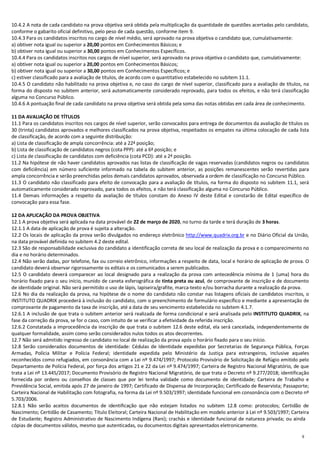 9
10.4.2 A nota de cada candidato na prova objetiva será obtida pela multiplicação da quantidade de questões acertadas pelo candidato,
conforme o gabarito oficial definitivo, pelo peso de cada questão, conforme item 9.
10.4.3 Para os candidatos inscritos no cargo de nível médio, será aprovado na prova objetiva o candidato que, cumulativamente:
a) obtiver nota igual ou superior a 20,00 pontos em Conhecimentos Básicos; e
b) obtiver nota igual ou superior a 30,00 pontos em Conhecimentos Específicos.
10.4.4 Para os candidatos inscritos nos cargos de nível superior, será aprovado na prova objetiva o candidato que, cumulativamente:
a) obtiver nota igual ou superior a 20,00 pontos em Conhecimentos Básicos;
b) obtiver nota igual ou superior a 30,00 pontos em Conhecimentos Específicos; e
c) estiver classificado para a avaliação de títulos, de acordo com o quantitativo estabelecido no subitem 11.1.
10.4.5 O candidato não habilitado na prova objetiva e, no caso do cargo de nível superior, classificado para a avaliação de títulos, na
forma do disposto no subitem anterior, será automaticamente considerado reprovado, para todos os efeitos, e não terá classificação
alguma no Concurso Público.
10.4.6 A pontuação final de cada candidato na prova objetiva será obtida pela soma das notas obtidas em cada área de conhecimento.
11 DA AVALIAÇÃO DE TÍTULOS
11.1 Para os candidatos inscritos nos cargos de nível superior, serão convocados para entrega de documentos da avaliação de títulos os
30 (trinta) candidatos aprovados e melhores classificados na prova objetiva, respeitados os empates na última colocação de cada lista
de classificação, de acordo com a seguinte distribuição:
a) Lista de classificação de ampla concorrência: até a 22ª posição;
b) Lista de classificação de candidatos negros (cota PPP): até a 6ª posição; e
c) Lista de classificação de candidatos com deficiência (cota PCD): até a 2ª posição.
11.2 Na hipótese de não haver candidatos aprovados nas listas de classificação de vagas reservadas (candidatos negros ou candidatos
com deficiência) em número suficiente informado na tabela do subitem anterior, as posições remanescentes serão revertidas para
ampla concorrência e serão preenchidas pelos demais candidatos aprovados, observada a ordem de classificação no Concurso Público.
11.3 O candidato não classificado para efeito de convocação para a avaliação de títulos, na forma do disposto no subitem 11.1, será
automaticamente considerado reprovado, para todos os efeitos, e não terá classificação alguma no Concurso Público.
11.4 Demais informações a respeito da avaliação de títulos constam do Anexo IV deste Edital e constarão de Edital específico de
convocação para essa fase.
12 DA APLICAÇÃO DA PROVA OBJETIVA
12.1 A prova objetiva será aplicada na data provável de 22 de março de 2020, no turno da tarde e terá duração de 3 horas.
12.1.1 A data de aplicação de prova é sujeita a alteração.
12.2 Os locais de aplicação da prova serão divulgados no endereço eletrônico http://www.quadrix.org.br e no Diário Oficial da União,
na data provável definida no subitem 4.2 deste edital.
12.3 São de responsabilidade exclusiva do candidato a identificação correta de seu local de realização da prova e o comparecimento no
dia e no horário determinados.
12.4 Não serão dadas, por telefone, fax ou correio eletrônico, informações a respeito de data, local e horário de aplicação de prova. O
candidato deverá observar rigorosamente os editais e os comunicados a serem publicados.
12.5 O candidato deverá comparecer ao local designado para a realização da prova com antecedência mínima de 1 (uma) hora do
horário fixado para o seu início, munido de caneta esferográfica de tinta preta ou azul, de comprovante de inscrição e de documento
de identidade original. Não será permitido o uso de lápis, lapiseira/grafite, marca-texto e/ou borracha durante a realização da prova.
12.6 No dia da realização da prova, na hipótese de o nome do candidato não constar nas listagens oficiais de candidatos inscritos, o
INSTITUTO QUADRIX procederá à inclusão do candidato, com o preenchimento de formulário específico e mediante a apresentação de
comprovante de pagamento da taxa de inscrição, até a data de seu vencimento estabelecida no subitem 4.1.7.
12.6.1 A inclusão de que trata o subitem anterior será realizada de forma condicional e será analisada pelo INSTITUTO QUADRIX, na
fase da correção da prova, se for o caso, com intuito de se verificar a efetividade da referida inscrição.
12.6.2 Constatada a improcedência da inscrição de que trata o subitem 12.6 deste edital, ela será cancelada, independentemente de
qualquer formalidade, assim como serão considerados nulos todos os atos decorrentes.
12.7 Não será admitido ingresso de candidato no local de realização da prova após o horário fixado para o seu início.
12.8 Serão considerados documentos de identidade: Cédulas de Identidade expedidas por Secretarias de Segurança Pública, Forças
Armadas, Polícia Militar e Polícia Federal; identidade expedida pelo Ministério da Justiça para estrangeiros, inclusive aqueles
reconhecidos como refugiados, em consonância com a Lei nº 9.474/1997; Protocolo Provisório de Solicitação de Refúgio emitido pelo
Departamento de Polícia Federal, por força dos artigos 21 e 22 da Lei nº 9.474/1997; Carteira de Registro Nacional Migratório, de que
trata a Lei nº 13.445/2017; Documento Provisório de Registro Nacional Migratório, de que trata o Decreto nº 9.277/2018; identificação
fornecida por ordens ou conselhos de classes que por lei tenha validade como documento de identidade; Carteira de Trabalho e
Previdência Social, emitida após 27 de janeiro de 1997; Certificado de Dispensa de Incorporação; Certificado de Reservista; Passaporte;
Carteira Nacional de Habilitação com fotografia, na forma da Lei nº 9.503/1997; identidade funcional em consonância com o Decreto nº
5.703/2006.
12.8.1 Não serão aceitos documentos de identificação que não estejam listados no subitem 12.8 como: protocolos; Certidão de
Nascimento; Certidão de Casamento; Título Eleitoral; Carteira Nacional de Habilitação em modelo anterior à Lei nº 9.503/1997; Carteira
de Estudante; Registro Administrativo de Nascimento Indígena (Rani); crachás e identidade funcional de natureza privada; ou ainda
cópias de documentos válidos, mesmo que autenticadas, ou documentos digitais apresentados eletronicamente.
 