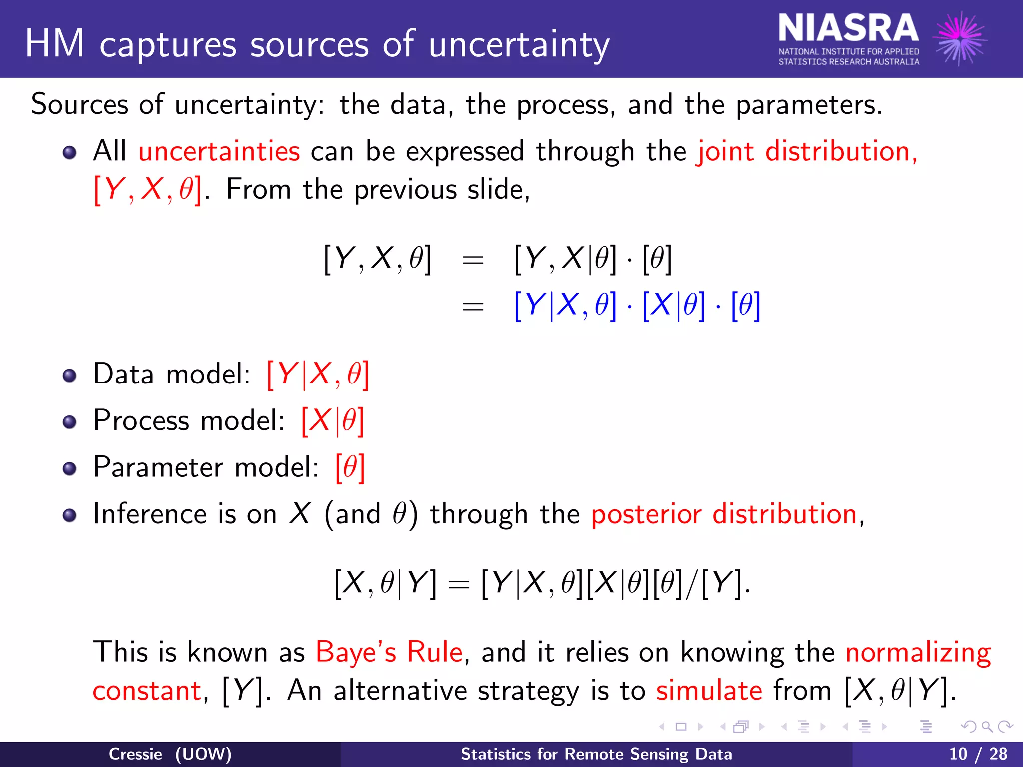 HM captures sources of uncertainty
Sources of uncertainty: the data, the process, and the parameters.
All uncertainties can be expressed through the joint distribution,
[Y , X, θ]. From the previous slide,
[Y , X, θ] = [Y , X|θ] · [θ]
= [Y |X, θ] · [X|θ] · [θ]
Data model: [Y |X, θ]
Process model: [X|θ]
Parameter model: [θ]
Inference is on X (and θ) through the posterior distribution,
[X, θ|Y ] = [Y |X, θ][X|θ][θ]/[Y ].
This is known as Baye’s Rule, and it relies on knowing the normalizing
constant, [Y ]. An alternative strategy is to simulate from [X, θ|Y ].
Cressie (UOW) Statistics for Remote Sensing Data 10 / 28
 