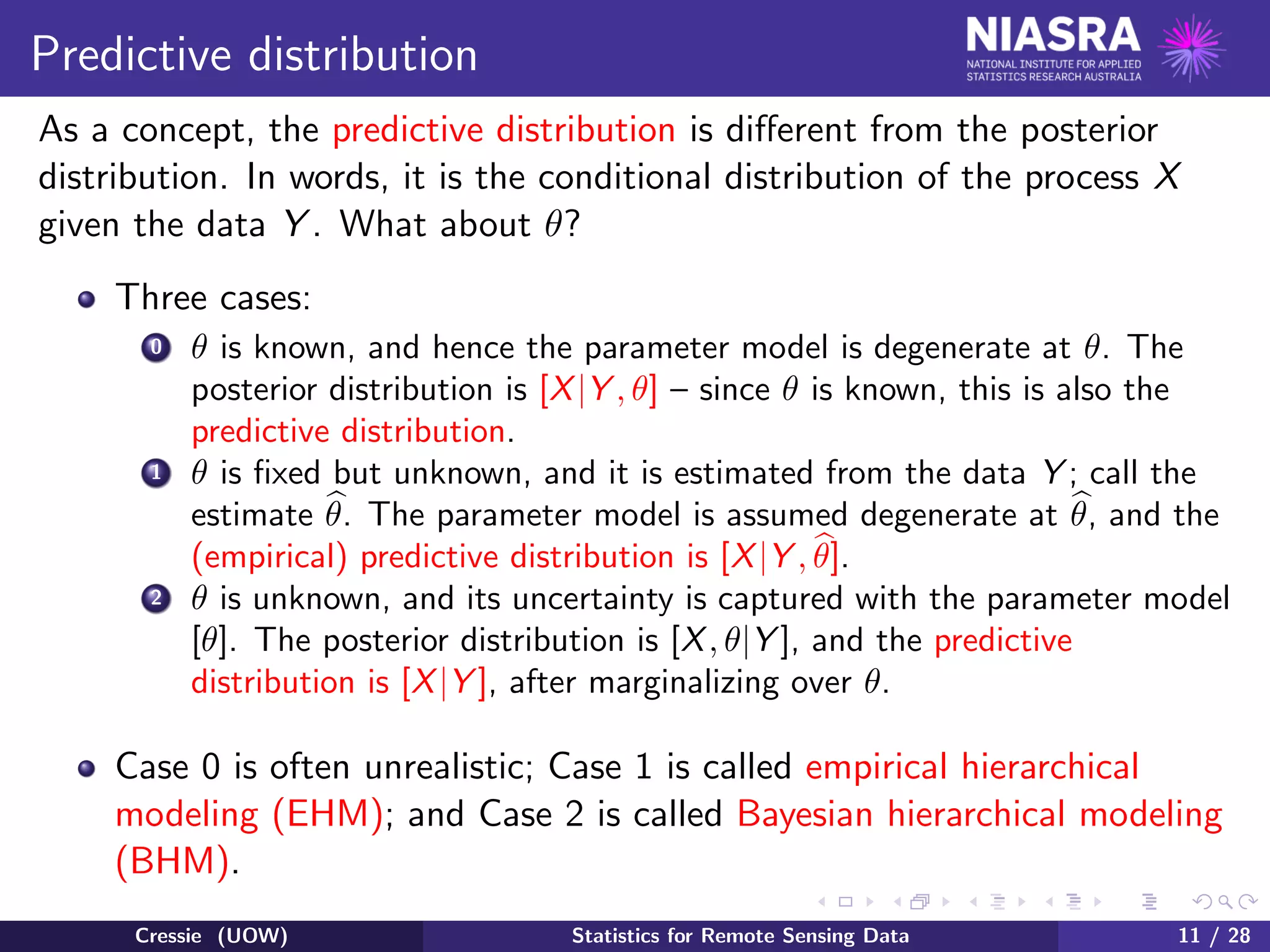 Predictive distribution
As a concept, the predictive distribution is diﬀerent from the posterior
distribution. In words, it is the conditional distribution of the process X
given the data Y . What about θ?
Three cases:
0 θ is known, and hence the parameter model is degenerate at θ. The
posterior distribution is [X|Y , θ] – since θ is known, this is also the
predictive distribution.
1 θ is ﬁxed but unknown, and it is estimated from the data Y ; call the
estimate θ. The parameter model is assumed degenerate at θ, and the
(empirical) predictive distribution is [X|Y , θ].
2 θ is unknown, and its uncertainty is captured with the parameter model
[θ]. The posterior distribution is [X, θ|Y ], and the predictive
distribution is [X|Y ], after marginalizing over θ.
Case 0 is often unrealistic; Case 1 is called empirical hierarchical
modeling (EHM); and Case 2 is called Bayesian hierarchical modeling
(BHM).
Cressie (UOW) Statistics for Remote Sensing Data 11 / 28
 