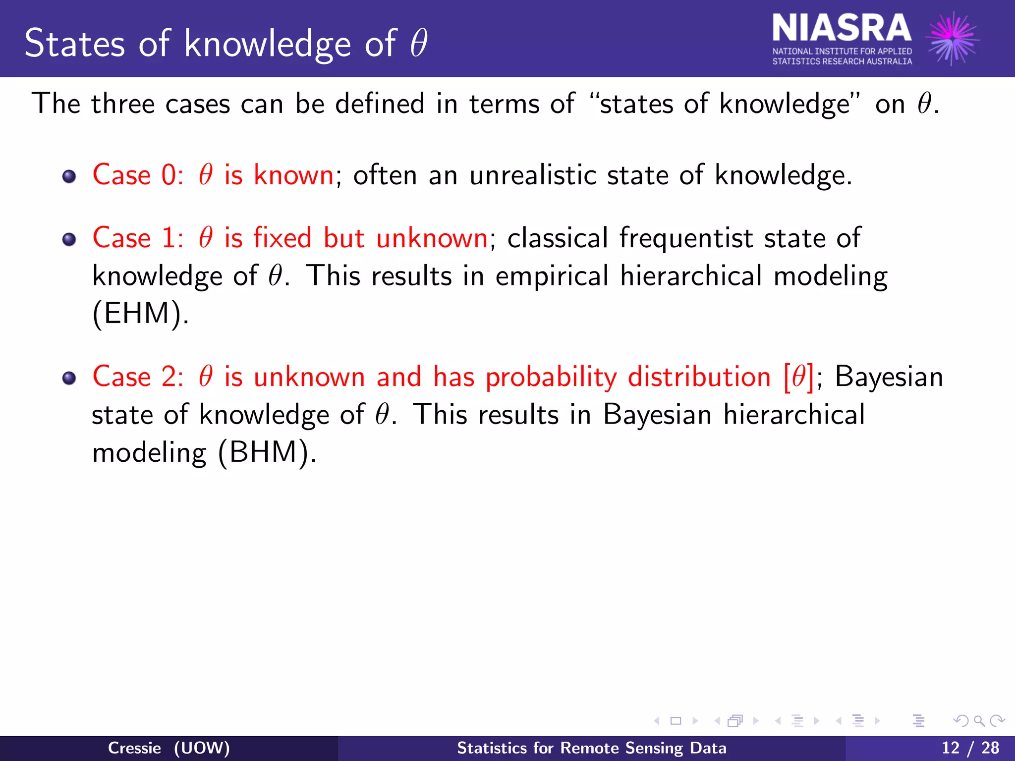 States of knowledge of θ
The three cases can be deﬁned in terms of “states of knowledge” on θ.
Case 0: θ is known; often an unrealistic state of knowledge.
Case 1: θ is ﬁxed but unknown; classical frequentist state of
knowledge of θ. This results in empirical hierarchical modeling
(EHM).
Case 2: θ is unknown and has probability distribution [θ]; Bayesian
state of knowledge of θ. This results in Bayesian hierarchical
modeling (BHM).
Cressie (UOW) Statistics for Remote Sensing Data 12 / 28
 